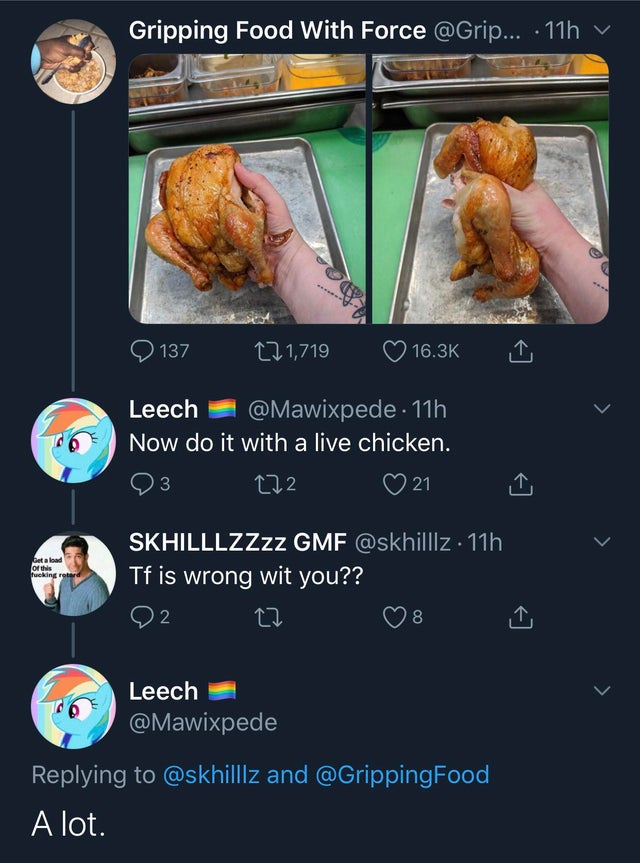 screenshot - Gripping Food With Force ... 11h v 137 12 1,719 Leech . 11h Now do it with a live chicken. 3 272 21 Get a load of this fucking retard SKHILLLZZzz Gmf . 11h Tf is wrong wit you?? 2 27 8 > Leech and A lot.