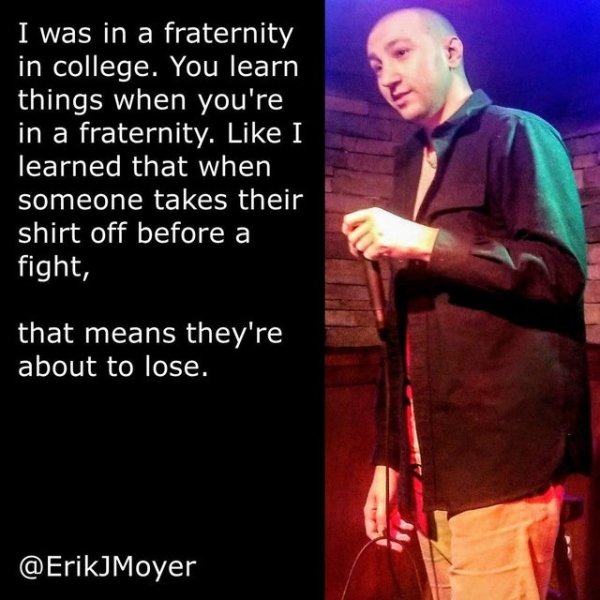 love you you love me - I was in a fraternity in college. You learn things when you're in a fraternity. I learned that when someone takes their shirt off before a fight, that means they're about to lose.