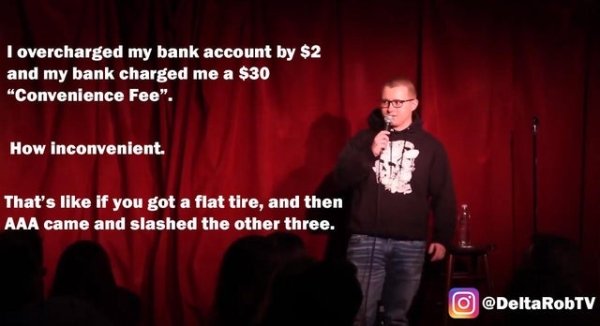 comedy club - I overcharged my bank account by $2 and my bank charged me a $30 "Convenience Fee". How inconvenient. That's if you got a flat tire, and then Aaa came and slashed the other three. O RobTV