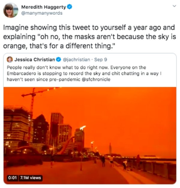heat - Meredith Haggerty Imagine showing this tweet to yourself a year ago and explaining "oh no, the masks aren't because the sky is orange, that's for a different thing." Jessica Christian . Sep 9 People really don't know what to do right now. Everyone 