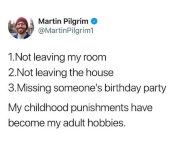 1. Not leaving my room 2. Not leaving the house 3. Missing someone's birthday party My childhood punishments have become my adult hobbies.