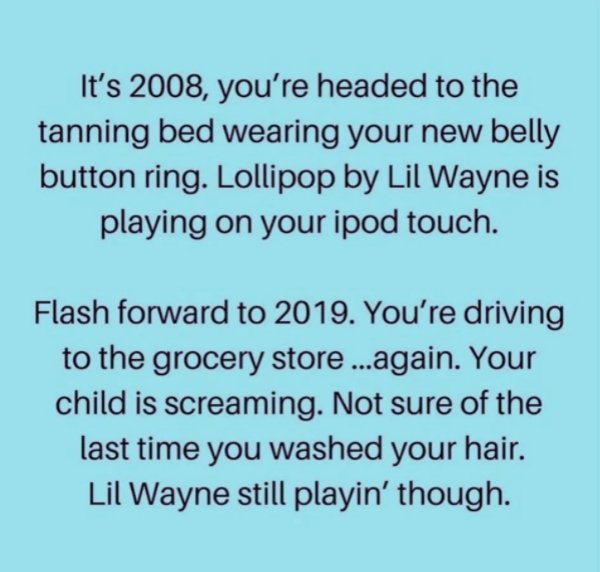 It's 2008, you're headed to the tanning bed wearing your new belly button ring. Lollipop by Lil Wayne is playing on your ipod touch. Flash forward to 2019. You're driving to the grocery store ...again. Your child is screaming. Not sure of the las