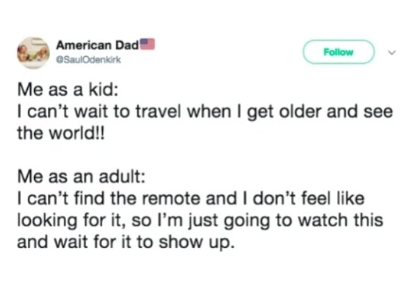 Me as a kid I can't wait to travel when I get older and see the world!! Me as an adult I can't find the remote and I don't feel looking for it, so I'm just going to watch this and wait for it to show up.