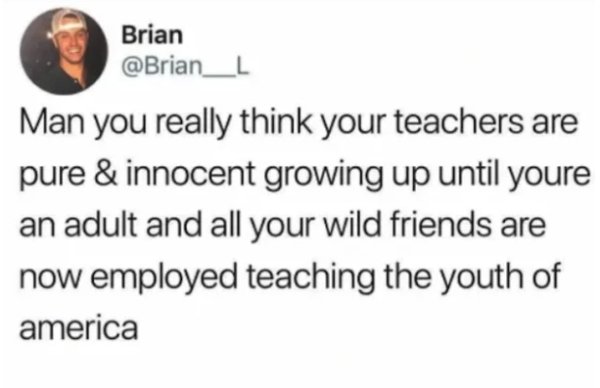 Man you really think your teachers are pure & innocent growing up until youre an adult and all your wild friends are now employed teaching the youth of america