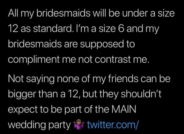 atmosphere - All my bridesmaids will be under a size 12 as standard. I'm a size 6 and my bridesmaids are supposed to compliment me not contrast me. Not saying none of my friends can be bigger than a 12, but they shouldn't expect to be part of the Main wed