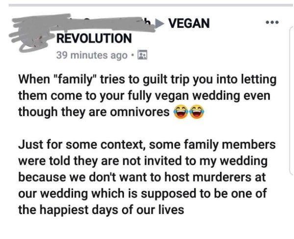vegan reddit - Vegan Revolution 39 minutes ago. When "family" tries to guilt trip you into letting them come to your fully vegan wedding even though they are omnivores Just for some context, some family members were told they are not invited to my wedding