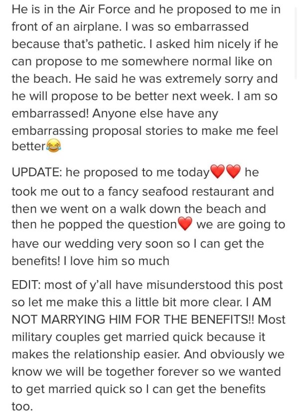 document - He is in the Air Force and he proposed to me in front of an airplane. I was so embarrassed because that's pathetic. I asked him nicely if he can propose to me somewhere normal on the beach. He said he was extremely sorry and he will propose to 