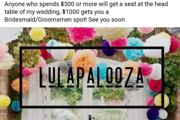 flora - Anyone who spends $500 or more will get a seat at the head table of my wedding, $1000 gets you a BridesmaidGroomsmen spot! See you soon Lulapalooza