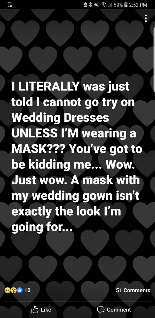 pattern - Lo AV 59% I Literally was just told I cannot go try on Wedding Dresses Unless I'M wearing a Mask??? You've got to be kidding me... Wow. Just wow. A mask with my wedding gown isn't exactly the look I'm going for... Qu.6 10 51 Comment