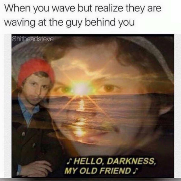 dankest meme in existence - When you wave but realize they are Waving at the guy behind you Shitheadsteve Hello, Darkness, My Old Friends