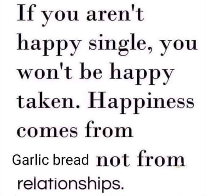If you aren't happy single, you won't be happy taken. Happiness comes from Garlic bread not from relationships.