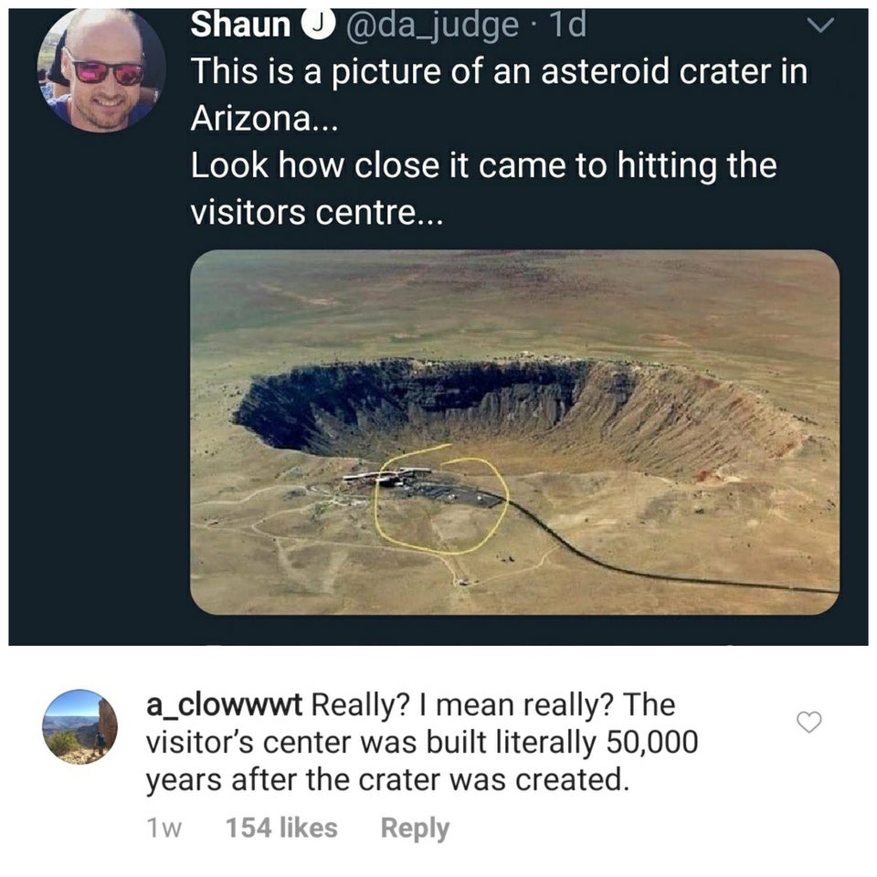 meteor crater - Shaun 1d This is a picture of an asteroid crater in Arizona... Look how close it came to hitting the visitors centre... a_clowwwt Really? I mean really? The visitor's center was built literally 50,000 years after the crater was created. 1w