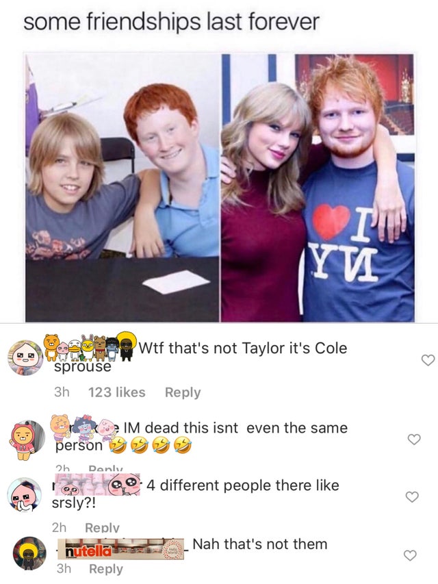 ed sheeran and taylor swift funny - some friendships last forever In Yvi wtf that's not Taylor it's Cole sprouse 3h 123 Im dead this isnt even the same person 2h Danky 4 different people there srsly?! 2h . nutella 3h Nah that's not them