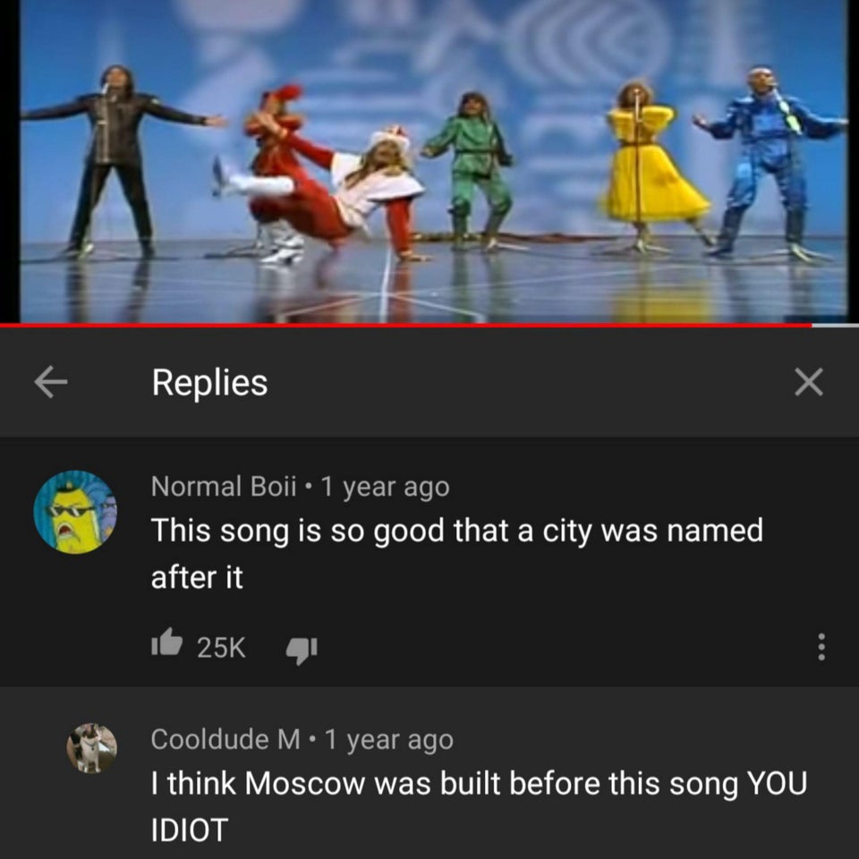screenshot - 7 Replies Normal Boii 1 year ago This song is so good that a city was named after it 25K Cooldude M 1 year ago I think Moscow was built before this song You Idiot