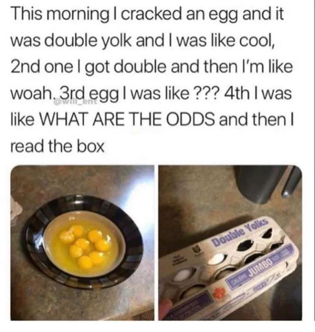 double yolk egg meme - This morning I cracked an egg and it was double yolk and I was cool, 2nd one I got double and then I'm woah. 3rd egg I was ??? 4th I was What Are The Odds and then I read the box Double Yolks