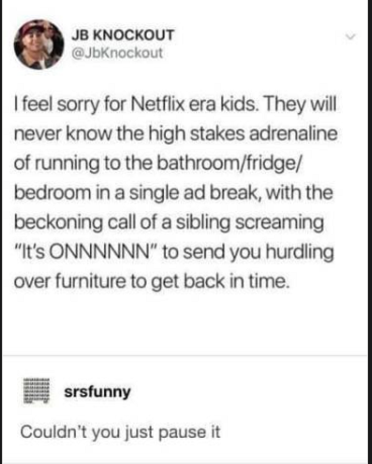 I feel sorry for Netflix era kids. They will never know the high stakes adrenaline of running to the bathroom fridge bedroom in a single ad break, with the beckoning call of a sibling screaming
