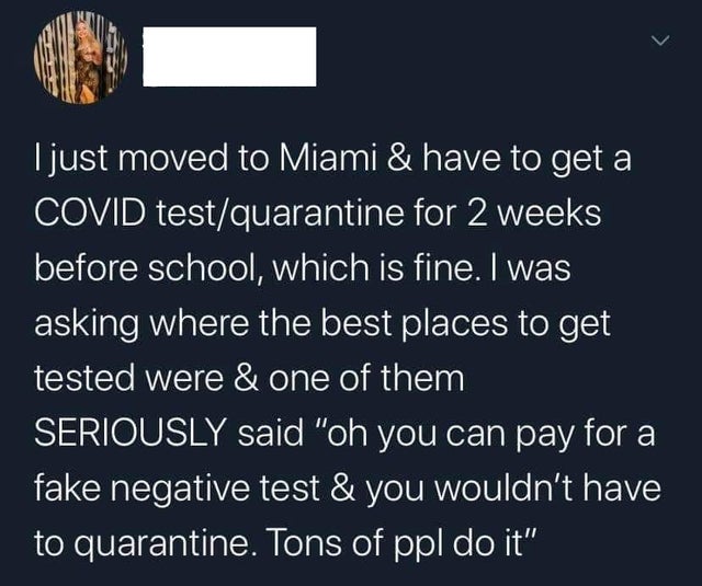 I just moved to Miami & have to get a Covid testquarantine for 2 weeks before school, which is fine. I was asking where the best places to get tested were & one of them Seriously said oh you can pay for a fake negative test and you wouldn't have to quaran