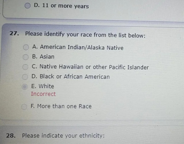 Please identify your race from the list below A. American IndianAlaska Native B. Asian C. Native Hawaiian or other Pacific Islander D. Black or African American E. White Incorrect F. More than one Race 28.