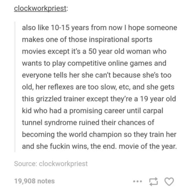 document - clockworkpriest also 1015 years from now I hope someone makes one of those inspirational sports movies except it's a 50 year old woman who wants to play competitive online games and everyone tells her she can't because she's too old, her reflex