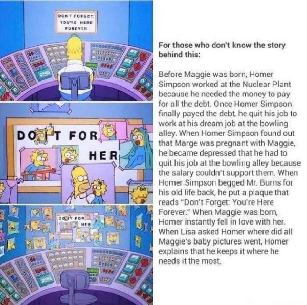 do it for her - Dont Forget You'Re Here Forever Do It For Her For those who don't know the story behind this Before Maggie was born, Homer Simpson worked at the Nuclear Plant because he needed the money to pay for all the debt. Once Homer Simpson finally 
