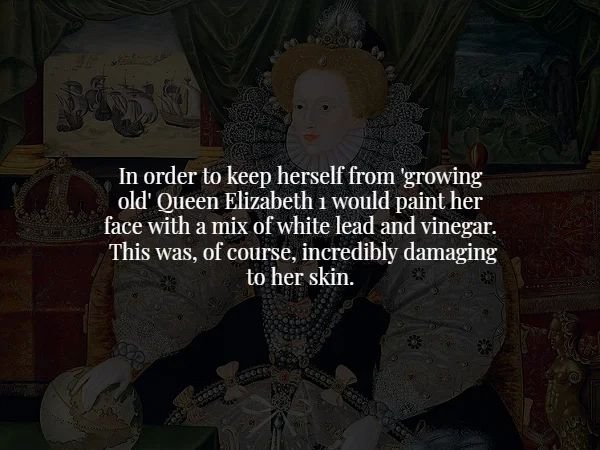 darkness - In order to keep herself from 'growing old' Queen Elizabeth i would paint her face with a mix of white lead and vinegar. This was, of course, incredibly damaging to her skin. Cesos