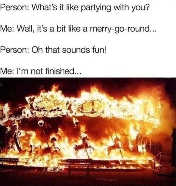 carousel on fire meme - Person What's it partying with you? Me Well, it's a bit a merrygoround... Person Oh that sounds fun! Me I'm not finished...