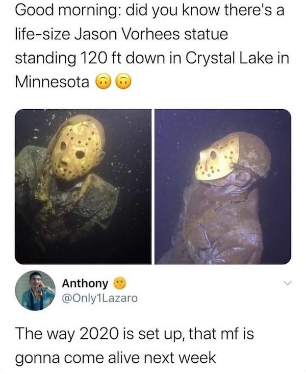 human - Good morning did you know there's a lifesize Jason Vorhees statue standing 120 ft down in Crystal Lake in Minnesota Anthony The way 2020 is set up, that mf is gonna come alive next week