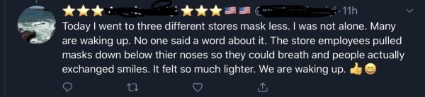 darkness - 11h Today I went to three different stores mask less. I was not alone. Many are waking up. No one said a word about it. The store employees pulled masks down below thier noses so they could breath and people actually exchanged smiles. It felt s