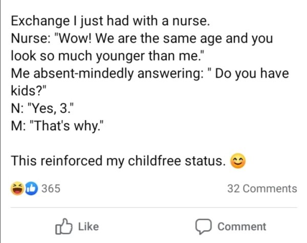 all i do is win - Exchange I just had with a nurse. Nurse "Wow! We are the same age and you look so much younger than me." Me absentmindedly answering "Do you have kids?" N "Yes, 3." M "That's why." This reinforced my childfree status. b 365 32 Comment