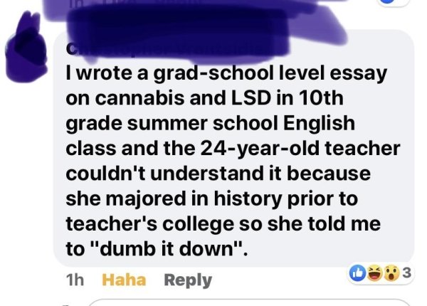 paper - I wrote a gradschool level essay on cannabis and Lsd in 10th grade summer school English class and the 24yearold teacher couldn't understand it because she majored in history prior to teacher's college so she told me to "dumb it down". 1h Haha 3