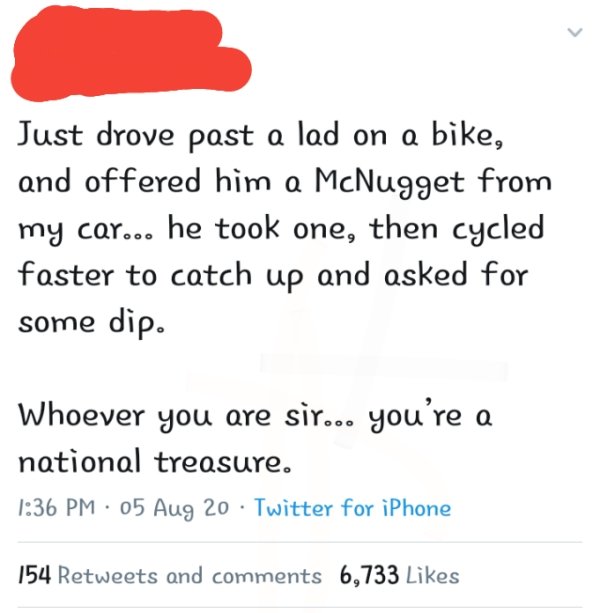 Delete Me Please - > Just drove past a lad on a bike, and offered him a McNugget from my car... he took one, then cycled faster to catch up and asked for some dip. Whoever you are sir... you're a national treasure. 05 Aug 20 Twitter for iPhone 154 and 6,7