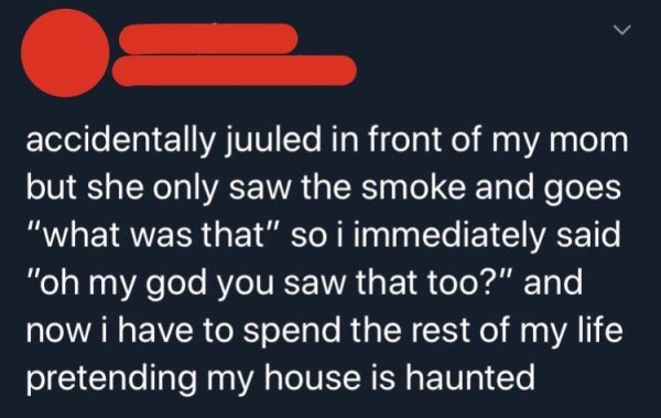 material - accidentally juuled in front of my mom but she only saw the smoke and goes "what was that" so i immediately said "oh my god you saw that too?" and now i have to spend the rest of my life pretending my house is haunted