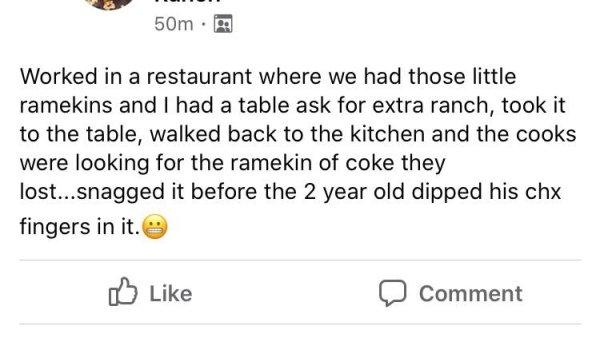 document - 50m Worked in a restaurant where we had those little ramekins and I had a table ask for extra ranch, took it to the table, walked back to the kitchen and the cooks were looking for the ramekin of coke they lost...snagged it before the 2 year ol