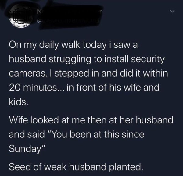 N On my daily walk today i saw a husband struggling to install security cameras. I stepped in and did it within 20 minutes... in front of his wife and kids. Wife looked at me then at her husband and said "You been at this since Sunday" Seed of weak husban