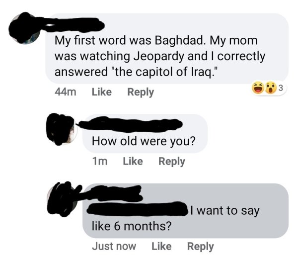 communication - My first word was Baghdad. My mom was watching Jeopardy and I correctly answered "the capitol of Iraq." 44m How old were you? 1m I want to say 6 months? Just now