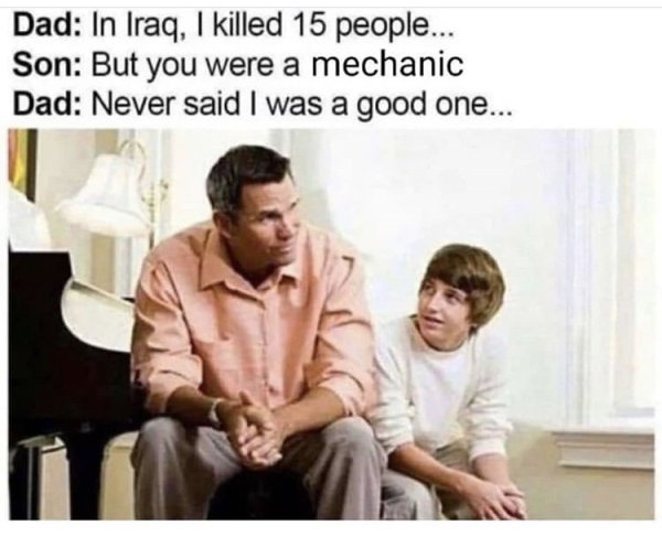 iraq i killed 15 people - Dad In Iraq, I killed 15 people... Son But you were a mechanic Dad Never said I was a good one...