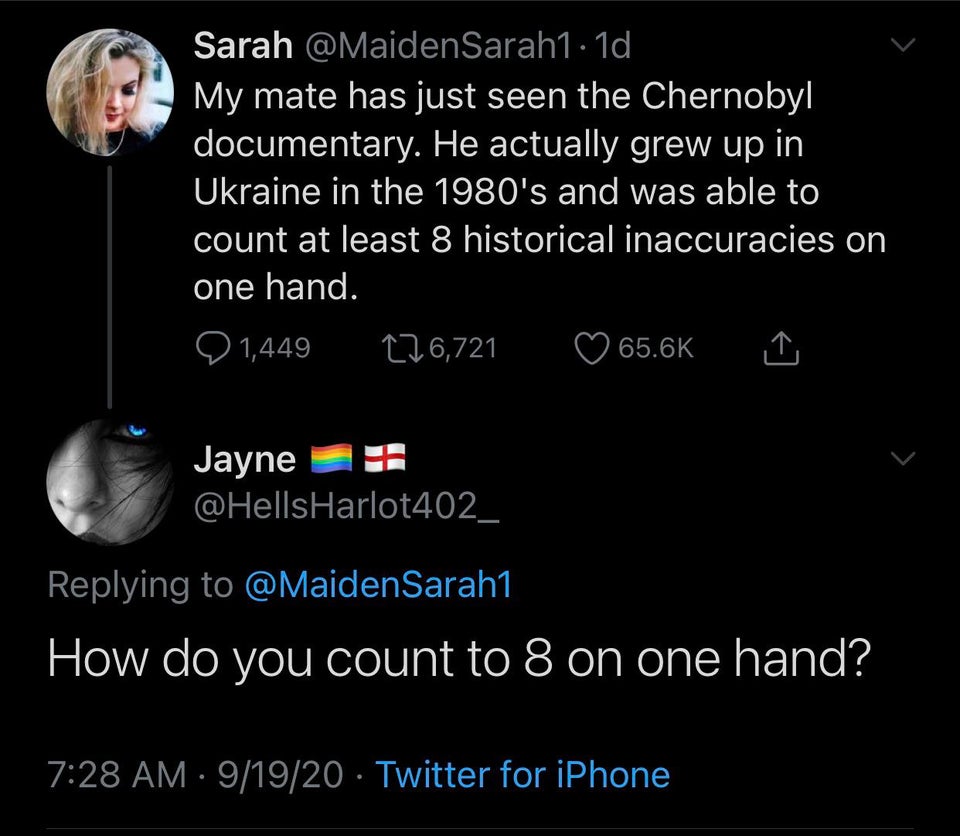 atmosphere - Sarah 1d My mate has just seen the Chernobyl documentary. He actually grew up in Ukraine in the 1980's and was able to count at least 8 historical inaccuracies on one hand. 1,449 226,721 ~ Jayne How do you count to 8 on one hand? 91920 Twitte
