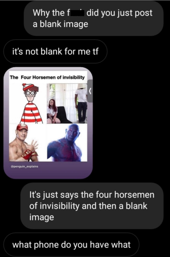 gadget - Why the f ' did you just post a blank image it's not blank for me tf The Four Horsemen of invisibility H It's just says the four horsemen of invisibility and then a blank image what phone do you have what