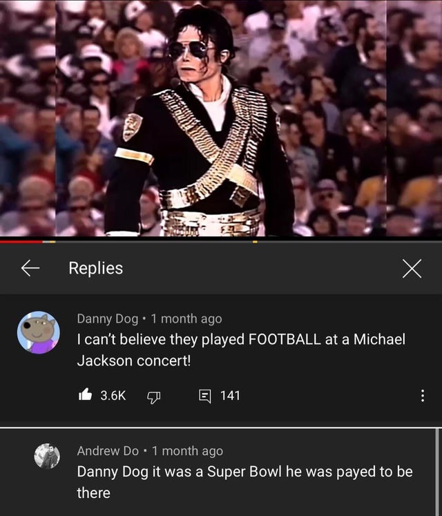 photo caption - T Replies X Danny Dog. 1 month ago I can't believe they played Football at a Michael Jackson concert! E 141 Andrew Do. 1 month ago Danny Dog it was a Super Bowl he was payed to be there