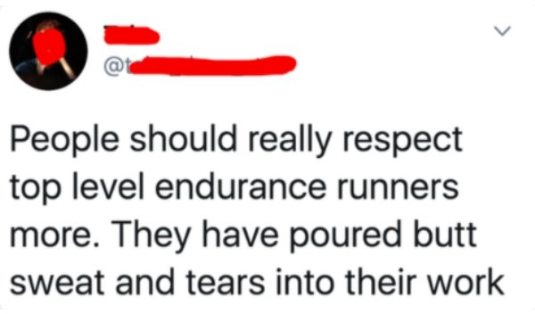 People should really respect top level endurance runners more. They have poured butt sweat and tears into their work
