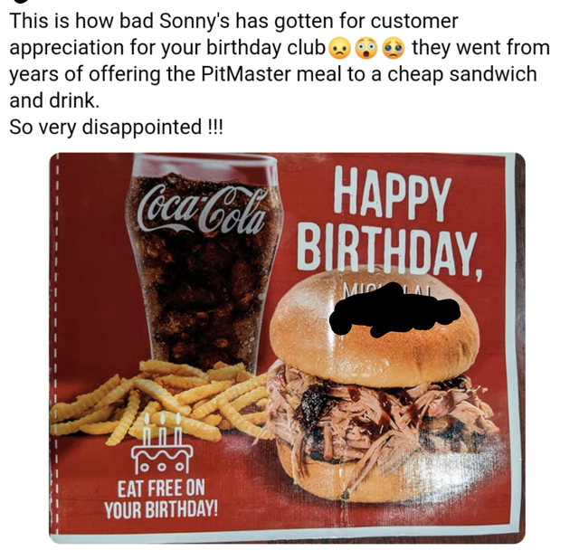 entitled people - junk food - This is how bad Sonny's has gotten for customer appreciation for your birthday club they went from years of offering the PitMaster meal to a cheap sandwich and drink. So very disappointed !!! CocaCola Happy Birthday, Eat Free