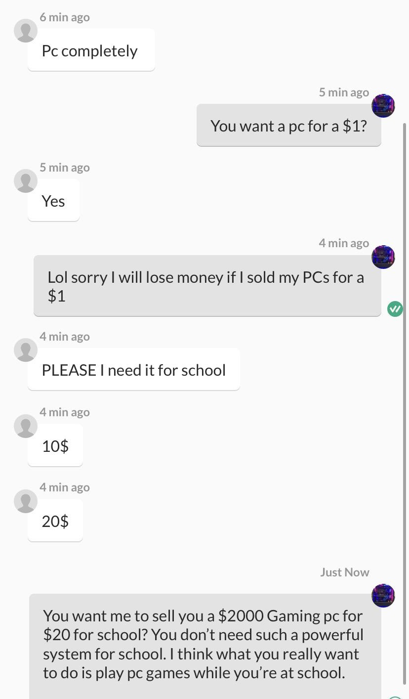 entitled people - screenshot - 6 min ago Pc completely 5 min ago You want a pc for a $1? 5 min ago Yes 4 min ago Lol sorry I will lose money if I sold my PCs for a $1 V 4 min ago Please I need it for school 4 min ago 10$ 4 min ago 20$ Just Now You want me