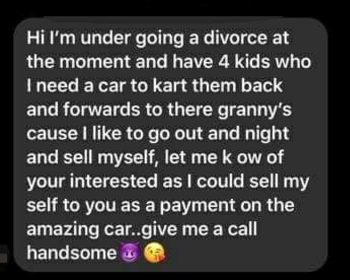 entitled people - atmosphere - Hi I'm under going a divorce at the moment and have 4 kids who I need a car to kart them back and forwards to there granny's cause I to go out and night and sell myself, let me k ow of your interested as I could sell my self