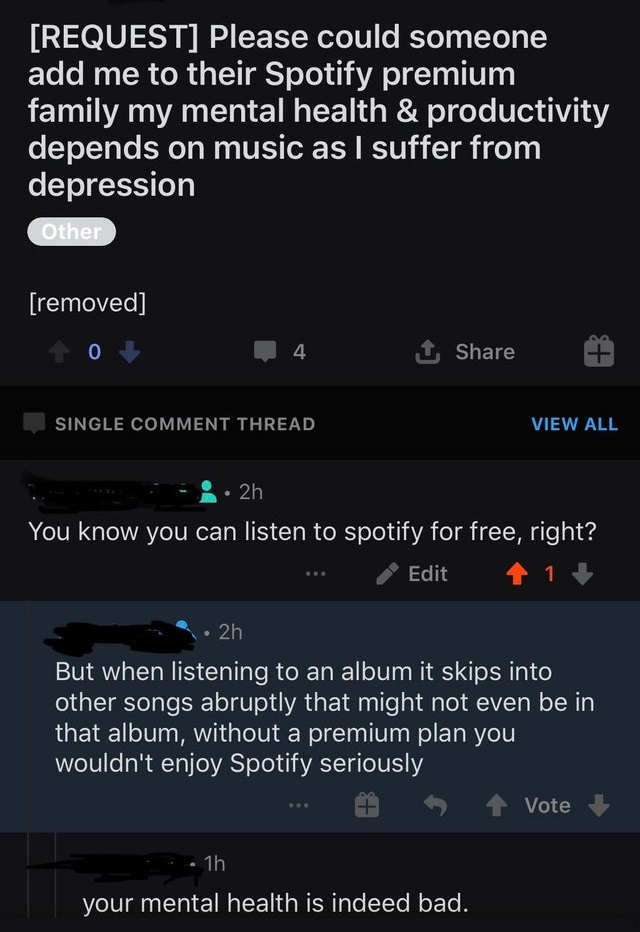 entitled people - black - Request Please could someone add me to their Spotify premium family my mental health & productivity depends on music as I suffer from depression Other removed 0 4 1 Single Comment Thread View All 2h You know you can listen to spo