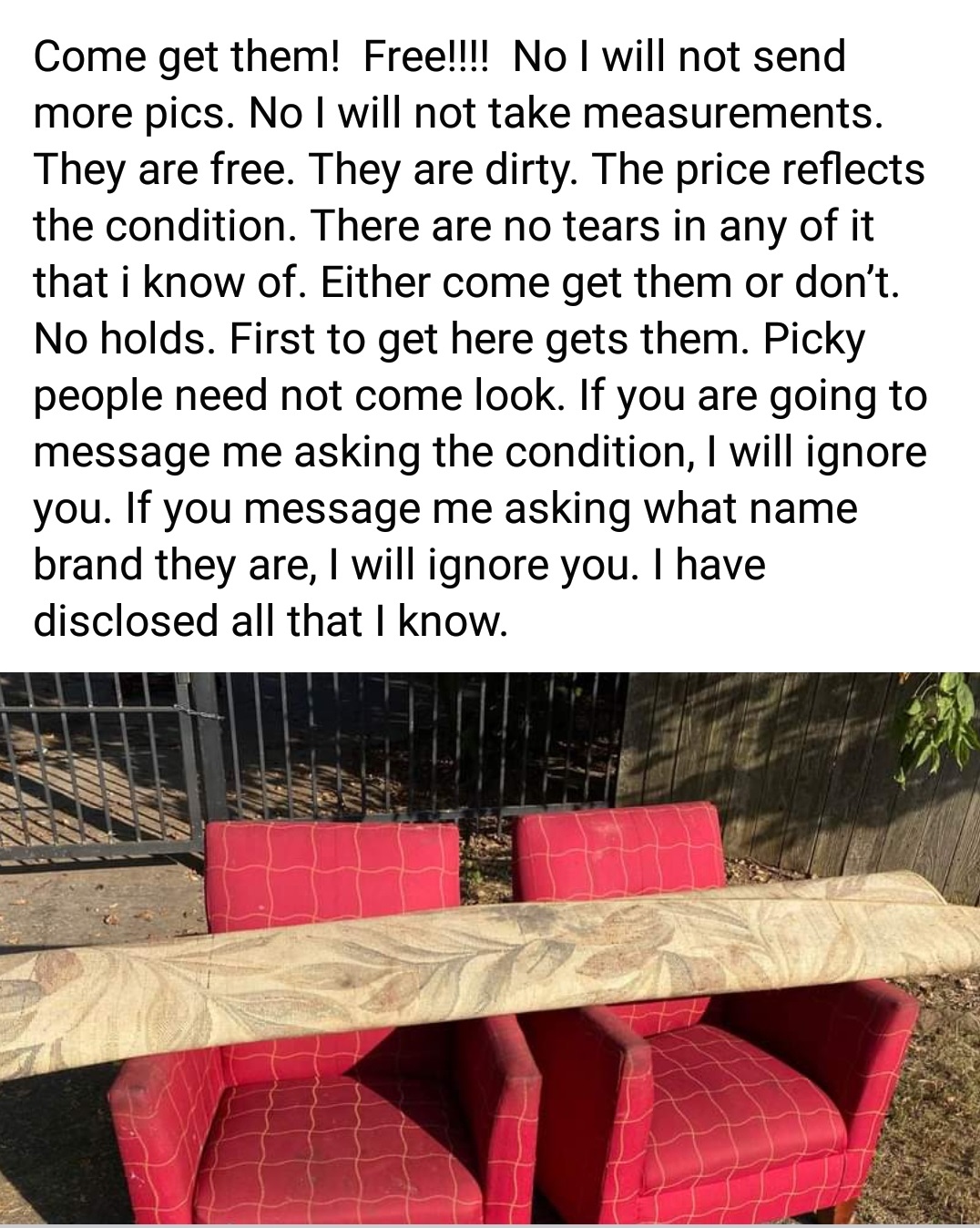 entitled people - table - Come get them! Free!!!! No I will not send more pics. No I will not take measurements. They are free. They are dirty. The price reflects the condition. There are no tears in any of it that i know of. Either come get them or don't