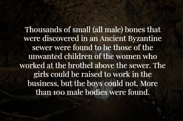 darkness - Thousands of small all male bones that were discovered in an Ancient Byzantine sewer were found to be those of the unwanted children of the women who worked at the brothel above the sewer. The girls could be raised to work in the business, but 