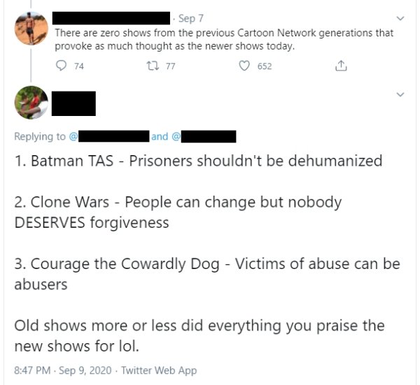 There are zero shows from the previous Cartoon Network generations that provoke as much thought as the newer shows today. - 1. Batman Tas Prisoners shouldn't be dehumanized 2. Clone Wars People can change but nobody Deserves forgiveness