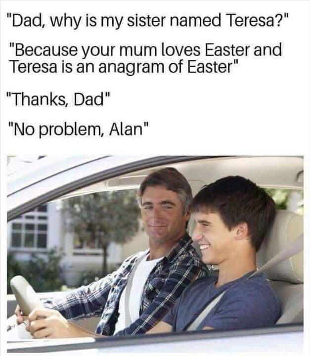 funny covid memes - "Dad, why is my sister named Teresa?" "Because your mum loves Easter and Teresa is an anagram of Easter" "Thanks, Dad" "No problem, Alan"