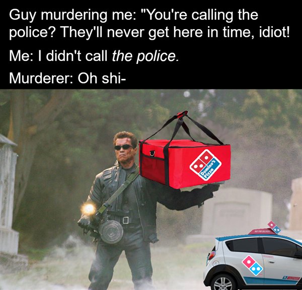arnold schwarzenegger terminator 3 - Guy murdering me "You're calling the police? They'll never get here in time, idiot! Me I didn't call the police. Murderer Oh shi Domino's Pizza