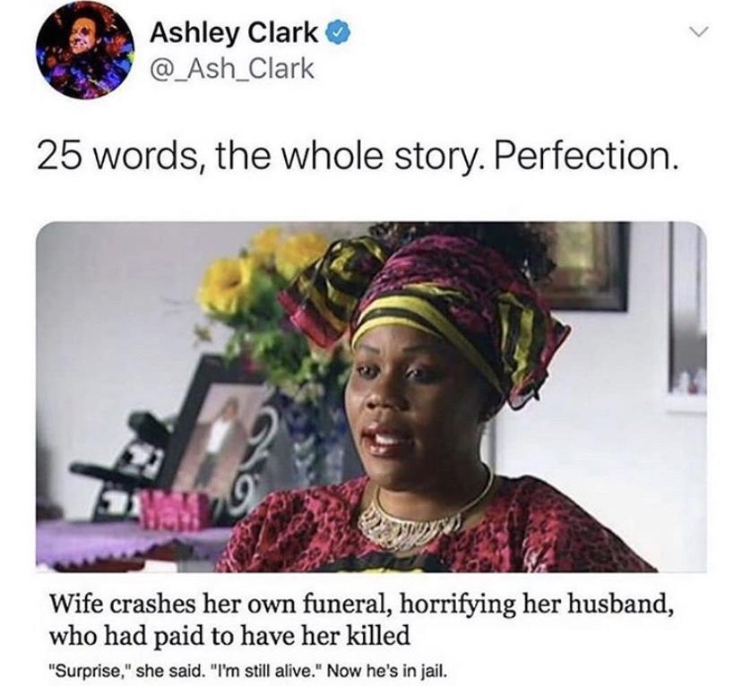 woman crashes her own funeral - Ashley Clark 25 words, the whole story. Perfection. Wife crashes her own funeral, horrifying her husband, who had paid to have her killed "Surprise," she said. "I'm still alive." Now he's in jail.